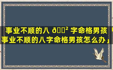 事业不顺的八 🌲 字命格男孩「事业不顺的八字命格男孩怎么办」